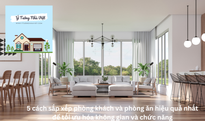 5 cách sắp xếp phòng khách và phòng ăn hiệu quả nhất để tối ưu hóa không gian và chức năng