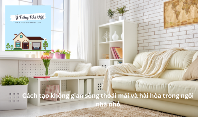 Cách tạo không gian sống thoải mái và hài hòa trong ngôi nhà nhỏ